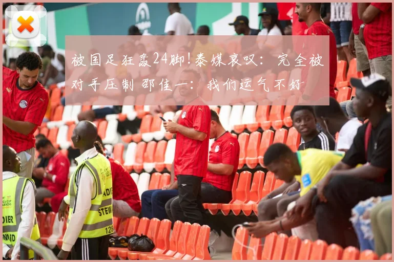 被国足狂轰24脚!泰媒哀叹：完全被对手压制 邵佳一：我们运气不好