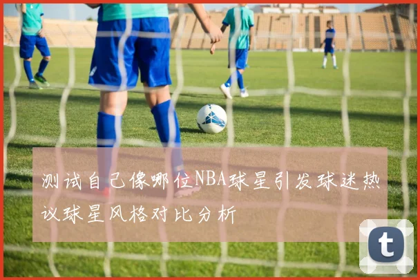 测试自己像哪位NBA球星引发球迷热议球星风格对比分析