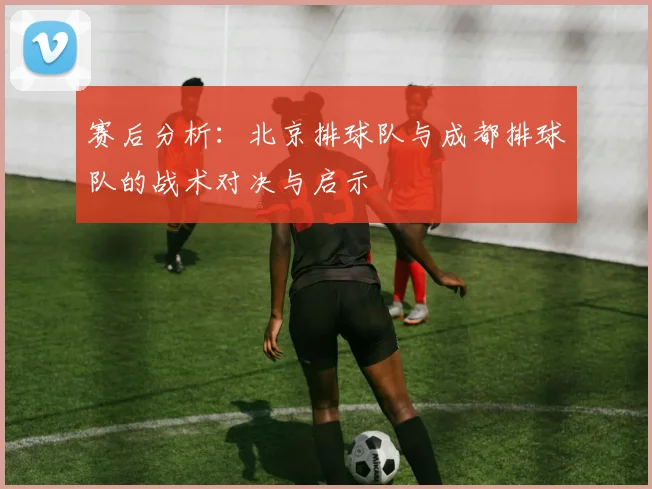 赛后分析：北京排球队与成都排球队的战术对决与启示