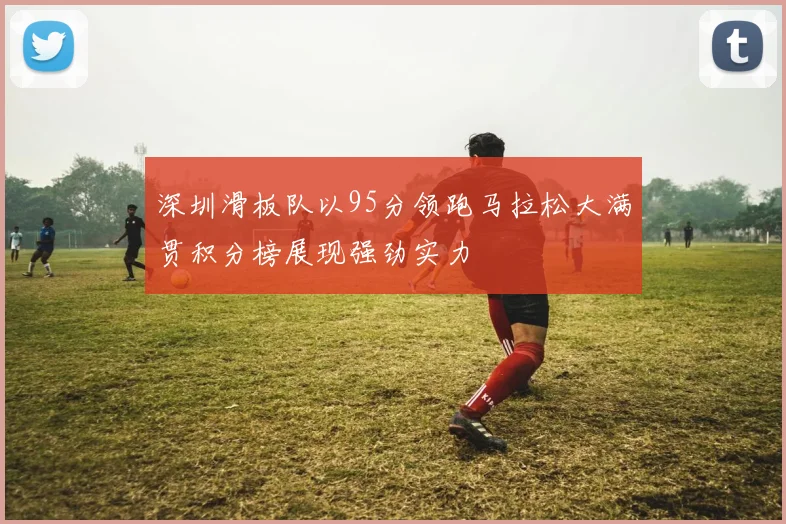 深圳滑板队以95分领跑马拉松大满贯积分榜展现强劲实力