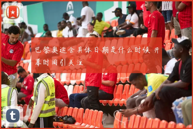 巴黎奥运会具体日期是什么时候 开幕时间引关注