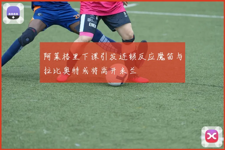 阿莱格里下课引发连锁反应魔笛与拉比奥特或将离开米兰